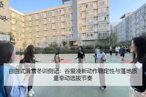 自由式滑雪冬训侧记:谷爱凌新动作稳定性与落地质量牵动选拔节奏